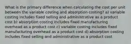 What is the primary difference when calculating the cost per unit between the variable costing and absorption costing? a) variable costing includes fixed selling and administrative as a product cost b) absorption costing includes fixed manufacturing overhead as a product cost c) variable costing includes fixed manufacturing overhead as a product cost d) absorption costing includes fixed selling and administrative as a product cost