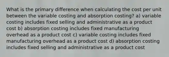 What is the primary difference when calculating the cost per unit between the variable costing and absorption costing? a) variable costing includes fixed selling and administrative as a product cost b) absorption costing includes fixed manufacturing overhead as a product cost c) variable costing includes fixed manufacturing overhead as a product cost d) absorption costing includes fixed selling and administrative as a product cost