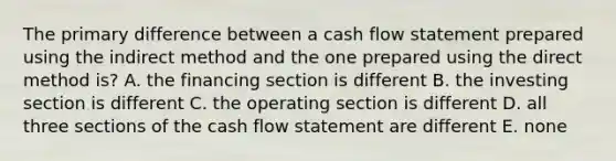 The primary difference between a cash flow statement prepared using the indirect method and the one prepared using the direct method is? A. the financing section is different B. the investing section is different C. the operating section is different D. all three sections of the cash flow statement are different E. none