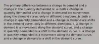 The primary difference between a change in demand and a change in the quantity demanded is: a. both a change in quantity demanded and a change in demand are movements along the demand curve, only in different directions. b. both a change in quantity demanded and a change in demand are shifts in the demand curve, only in different directions. c. a change in demand is a movement along the demand curve, and a change in quantity demanded is a shift in the demand curve. d. a change in quantity demanded is a movement along the demand curve, and a change in demand is a shift in the demand curve.