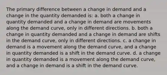 The primary difference between a change in demand and a change in the quantity demanded is: a. both a change in quantity demanded and a change in demand are movements along the demand curve, only in different directions. b. both a change in quantity demanded and a change in demand are shifts in the demand curve, only in different directions. c. a change in demand is a movement along the demand curve, and a change in quantity demanded is a shift in the demand curve. d. a change in quantity demanded is a movement along the demand curve, and a change in demand is a shift in the demand curve.