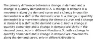 The primary difference between a change in demand and a change in quantity demanded is: A. a change in demand is a movement along the demand curve and a change in quantity demanded is a shift in the demand curve B. a change in quantity demanded is a movement along the demand curve and a change in demand is a shift in the demand curve C. both a change in quantity demanded and a change in demand are shifts in the demand curve, only in different directions D. both a change in quantity demanded and a change in demand are movements along the demand curve, only in different directions