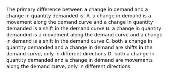 The primary difference between a change in demand and a change in quantity demanded is: A. a change in demand is a movement along the demand curve and a change in quantity demanded is a shift in the demand curve B. a change in quantity demanded is a movement along the demand curve and a change in demand is a shift in the demand curve C. both a change in quantity demanded and a change in demand are shifts in the demand curve, only in different directions D. both a change in quantity demanded and a change in demand are movements along the demand curve, only in different directions