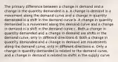 The primary difference between a change in demand and a change in the quantity demanded is a. A change in demand is a movement along the demand curve and a change in quantity demanded is a shift in the demand curve b. A change in quantity demanded is a movement along the demand curve and a change in demand is a shift in the demand curve c. Both a change in quantity demanded and a change in demand are shifts in the demand curve, only in different directions d. Both a change in quantity demanded and a change in demand are movements along the demand curve, only in different directions e. Only a change in quantity demanded is related to the demand curve, and a change in demand is related to shifts in the supply curve