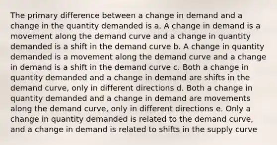 The primary difference between a change in demand and a change in the quantity demanded is a. A change in demand is a movement along the demand curve and a change in quantity demanded is a shift in the demand curve b. A change in quantity demanded is a movement along the demand curve and a change in demand is a shift in the demand curve c. Both a change in quantity demanded and a change in demand are shifts in the demand curve, only in different directions d. Both a change in quantity demanded and a change in demand are movements along the demand curve, only in different directions e. Only a change in quantity demanded is related to the demand curve, and a change in demand is related to shifts in the supply curve