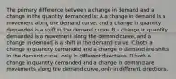 The primary difference between a change in demand and a change in the quantity demanded is: A.a change in demand is a movement along the demand curve, and a change in quantity demanded is a shift in the demand curve. B.a change in quantity demanded is a movement along the demand curve, and a change in demand is a shift in the demand curve. C.both a change in quantity demanded and a change in demand are shifts in the demand curve, only in different directions. D.both a change in quantity demanded and a change in demand are movements along the demand curve, only in different directions.