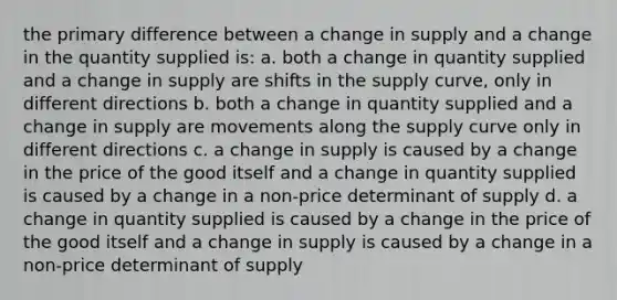 the primary difference between a change in supply and a change in the quantity supplied is: a. both a change in quantity supplied and a change in supply are shifts in the supply curve, only in different directions b. both a change in quantity supplied and a change in supply are movements along the supply curve only in different directions c. a change in supply is caused by a change in the price of the good itself and a change in quantity supplied is caused by a change in a non-price determinant of supply d. a change in quantity supplied is caused by a change in the price of the good itself and a change in supply is caused by a change in a non-price determinant of supply