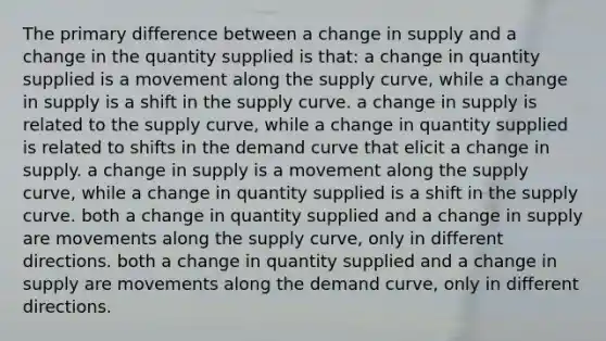 The primary difference between a change in supply and a change in the quantity supplied is that: a change in quantity supplied is a movement along the supply curve, while a change in supply is a shift in the supply curve. a change in supply is related to the supply curve, while a change in quantity supplied is related to shifts in the demand curve that elicit a change in supply. a change in supply is a movement along the supply curve, while a change in quantity supplied is a shift in the supply curve. both a change in quantity supplied and a change in supply are movements along the supply curve, only in different directions. both a change in quantity supplied and a change in supply are movements along the demand curve, only in different directions.