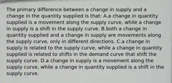 The primary difference between a change in supply and a change in the quantity supplied is that: A.a change in quantity supplied is a movement along the supply curve, while a change in supply is a shift in the supply curve. B.both a change in quantity supplied and a change in supply are movements along the supply curve, only in different directions. C.a change in supply is related to the supply curve, while a change in quantity supplied is related to shifts in the demand curve that shift the supply curve. D.a change in supply is a movement along the supply curve, while a change in quantity supplied is a shift in the supply curve.