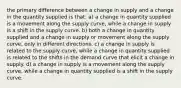 the primary difference between a change in supply and a change in the quantity supplied is that: a) a change in quantity supplied is a movement along the supply curve, while a change in supply is a shift in the supply curve. b) both a change in quantity supplied and a change in supply or movement along the supply curve, only in different directions. c) a change in supply is related to the supply curve, while a change in quantity supplied is related to the shifts in the demand curve that elicit a change in supply. d) a change in supply is a movement along the supply curve, while a change in quantity supplied is a shift in the supply curve.