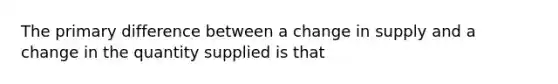 The primary difference between a change in supply and a change in the quantity supplied is that