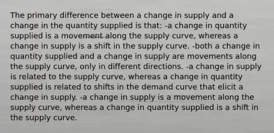 The primary difference between a change in supply and a change in the quantity supplied is that: -a change in quantity supplied is a movement along the supply curve, whereas a change in supply is a shift in the supply curve. -both a change in quantity supplied and a change in supply are movements along the supply curve, only in different directions. -a change in supply is related to the supply curve, whereas a change in quantity supplied is related to shifts in the demand curve that elicit a change in supply. -a change in supply is a movement along the supply curve, whereas a change in quantity supplied is a shift in the supply curve.