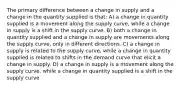 The primary difference between a change in supply and a change in the quantity supplied is that: A) a change in quantity supplied is a movement along the supply curve, while a change in supply is a shift in the supply curve. B) both a change in quantity supplied and a change in supply are movements along the supply curve, only in different directions. C) a change in supply is related to the supply curve, while a change in quantity supplied is related to shifts in the demand curve that elicit a change in supply. D) a change in supply is a movement along the supply curve, while a change in quantity supplied is a shift in the supply curve