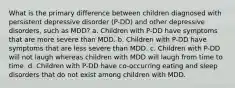 What is the primary difference between children diagnosed with persistent depressive disorder (P-DD) and other depressive disorders, such as MDD? a. Children with P-DD have symptoms that are more severe than MDD. b. Children with P-DD have symptoms that are less severe than MDD. c. Children with P-DD will not laugh whereas children with MDD will laugh from time to time. d. Children with P-DD have co-occurring eating and sleep disorders that do not exist among children with MDD.