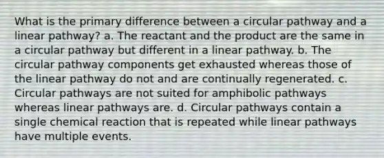 What is the primary difference between a circular pathway and a linear pathway? a. The reactant and the product are the same in a circular pathway but different in a linear pathway. b. The circular pathway components get exhausted whereas those of the linear pathway do not and are continually regenerated. c. Circular pathways are not suited for amphibolic pathways whereas linear pathways are. d. Circular pathways contain a single chemical reaction that is repeated while linear pathways have multiple events.