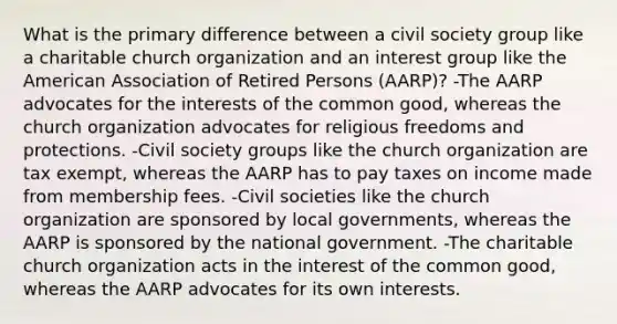 What is the primary difference between a civil society group like a charitable church organization and an interest group like the American Association of Retired Persons (AARP)? -The AARP advocates for the interests of the common good, whereas the church organization advocates for religious freedoms and protections. -Civil society groups like the church organization are tax exempt, whereas the AARP has to pay taxes on income made from membership fees. -Civil societies like the church organization are sponsored by local governments, whereas the AARP is sponsored by the national government. -The charitable church organization acts in the interest of the common good, whereas the AARP advocates for its own interests.