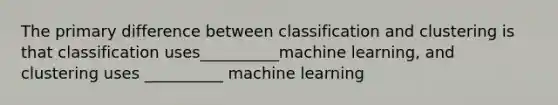 The primary difference between classification and clustering is that classification uses__________machine learning, and clustering uses __________ machine learning