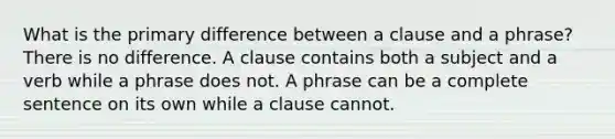 What is the primary difference between a clause and a phrase? There is no difference. A clause contains both a subject and a verb while a phrase does not. A phrase can be a complete sentence on its own while a clause cannot.