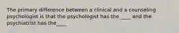 The primary difference between a clinical and a counseling psychologist is that the psychologist has the ____ and the psychiatrist has the____