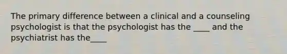 The primary difference between a clinical and a counseling psychologist is that the psychologist has the ____ and the psychiatrist has the____