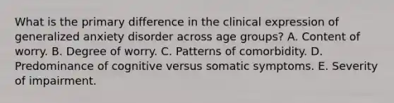 What is the primary difference in the clinical expression of generalized anxiety disorder across age groups? A. Content of worry. B. Degree of worry. C. Patterns of comorbidity. D. Predominance of cognitive versus somatic symptoms. E. Severity of impairment.