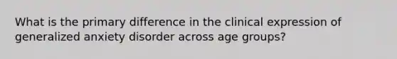 What is the primary difference in the clinical expression of generalized anxiety disorder across age groups?