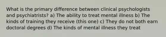 What is the primary difference between clinical psychologists and psychiatrists? a) The ability to treat mental illness b) The kinds of training they receive (this one) c) They do not both earn doctoral degrees d) The kinds of mental illness they treat