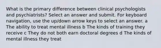 What is the primary difference between clinical psychologists and psychiatrists? Select an answer and submit. For keyboard navigation, use the up/down arrow keys to select an answer. a The ability to treat mental illness b The kinds of training they receive c They do not both earn doctoral degrees d The kinds of mental illness they treat