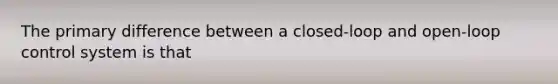 The primary difference between a closed-loop and open-loop control system is that