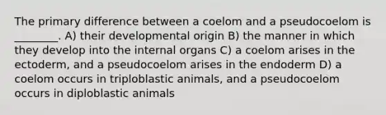 The primary difference between a coelom and a pseudocoelom is ________. A) their developmental origin B) the manner in which they develop into the internal organs C) a coelom arises in the ectoderm, and a pseudocoelom arises in the endoderm D) a coelom occurs in triploblastic animals, and a pseudocoelom occurs in diploblastic animals