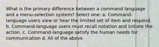 What is the primary difference between a command language and a menu-selection system? Select one: a. Command-language users view or hear the limited set of item and respond. b. Command-language users must recall notation and initiate the action. c. Command-language satisfy the human needs for communication d. All of the above