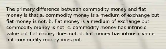 The primary difference between commodity money and fiat money is that a. commodity money is a medium of exchange but fiat money is not. b. fiat money is a medium of exchange but commodity money is not. c. commodity money has intrinsic value but fiat money does not. d. fiat money has intrinsic value but commodity money does not.