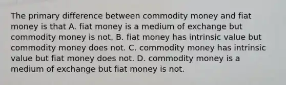 The primary difference between commodity money and fiat money is that A. fiat money is a medium of exchange but commodity money is not. B. fiat money has intrinsic value but commodity money does not. C. commodity money has intrinsic value but fiat money does not. D. commodity money is a medium of exchange but fiat money is not.