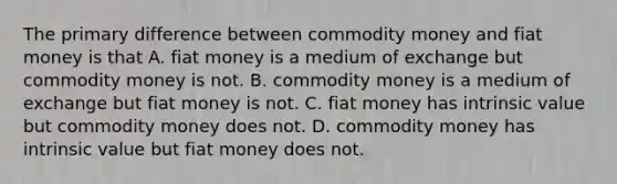 The primary difference between commodity money and fiat money is that A. fiat money is a medium of exchange but commodity money is not. B. commodity money is a medium of exchange but fiat money is not. C. fiat money has intrinsic value but commodity money does not. D. commodity money has intrinsic value but fiat money does not.