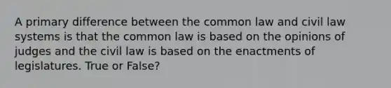 A primary difference between the common law and civil law systems is that the common law is based on the opinions of judges and the civil law is based on the enactments of legislatures. True or False?