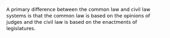 A primary difference between the common law and civil law systems is that the common law is based on the opinions of judges and the civil law is based on the enactments of legislatures.