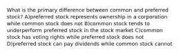 What is the primary difference between common and preferred stock? A)preferred stock represents ownership in a corporation while common stock does not B)common stock tends to underperform preferred stock in the stock market C)common stock has voting rights while preferred stock does not D)preferred stock can pay dividends while common stock cannot