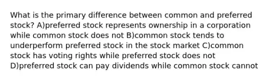 What is the primary difference between common and preferred stock? A)preferred stock represents ownership in a corporation while common stock does not B)common stock tends to underperform preferred stock in the stock market C)common stock has voting rights while preferred stock does not D)preferred stock can pay dividends while common stock cannot