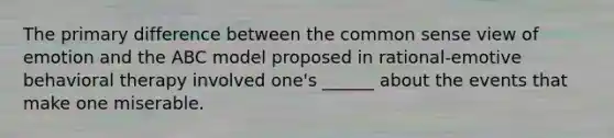 The primary difference between the common sense view of emotion and the ABC model proposed in rational-emotive behavioral therapy involved one's ______ about the events that make one miserable.