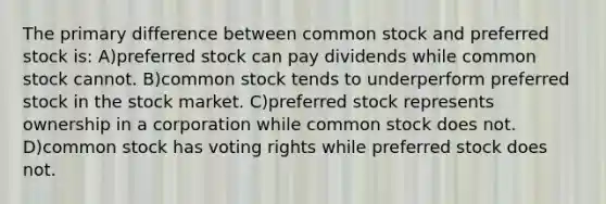 The primary difference between common stock and preferred stock is: A)preferred stock can pay dividends while common stock cannot. B)common stock tends to underperform preferred stock in the stock market. C)preferred stock represents ownership in a corporation while common stock does not. D)common stock has voting rights while preferred stock does not.