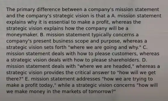 The primary difference between a company's mission statement and the company's strategic vision is that a A. mission statement explains why it is essential to make a profit, whereas the strategic vision explains how the company will be a moneymaker. B. mission statement typically concerns a company's present business scope and purpose, whereas a strategic vision sets forth "where we are going and why." C. mission statement deals with how to please customers, whereas a strategic vision deals with how to please shareholders. D. mission statement deals with "where we are headed," whereas a strategic vision provides the critical answer to "how will we get there?" E. mission statement addresses "how we are trying to make a profit today," while a strategic vision concerns "how will we make money in the markets of tomorrow?"