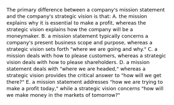 The primary difference between a company's mission statement and the company's strategic vision is that: A. the mission explains why it is essential to make a profit, whereas the strategic vision explains how the company will be a moneymaker. B. a mission statement typically concerns a company's present business scope and purpose, whereas a strategic vision sets forth "where we are going and why." C. a mission deals with how to please customers, whereas a strategic vision deals with how to please shareholders. D. a mission statement deals with "where we are headed," whereas a strategic vision provides the critical answer to "how will we get there?" E. a mission statement addresses "how we are trying to make a profit today," while a strategic vision concerns "how will we make money in the markets of tomorrow?"