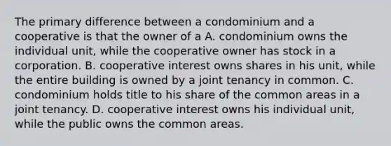 The primary difference between a condominium and a cooperative is that the owner of a A. condominium owns the individual unit, while the cooperative owner has stock in a corporation. B. cooperative interest owns shares in his unit, while the entire building is owned by a joint tenancy in common. C. condominium holds title to his share of the common areas in a joint tenancy. D. cooperative interest owns his individual unit, while the public owns the common areas.