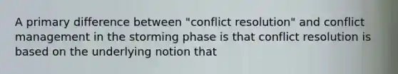 A primary difference between "conflict resolution" and conflict management in the storming phase is that conflict resolution is based on the underlying notion that