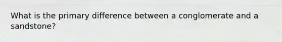 What is the primary difference between a conglomerate and a sandstone?