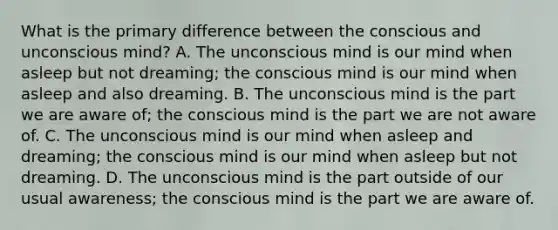 What is the primary difference between the conscious and unconscious mind? A. The unconscious mind is our mind when asleep but not dreaming; the conscious mind is our mind when asleep and also dreaming. B. The unconscious mind is the part we are aware of; the conscious mind is the part we are not aware of. C. The unconscious mind is our mind when asleep and dreaming; the conscious mind is our mind when asleep but not dreaming. D. The unconscious mind is the part outside of our usual awareness; the conscious mind is the part we are aware of.