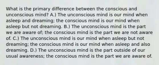 What is the primary difference between the conscious and unconscious mind? A.) The unconscious mind is our mind when asleep and dreaming; the conscious mind is our mind when asleep but not dreaming. B.) The unconscious mind is the part we are aware of; the conscious mind is the part we are not aware of. C.) The unconscious mind is our mind when asleep but not dreaming; the conscious mind is our mind when asleep and also dreaming. D.) The unconscious mind is the part outside of our usual awareness; the conscious mind is the part we are aware of.