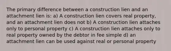 The primary difference between a construction lien and an attachment lien is: a) A construction lien covers real property, and an attachment lien does not b) A construction lien attaches only to personal property c) A construction lien attaches only to real property owned by the debtor in fee simple d) an attachment lien can be used against real or personal property