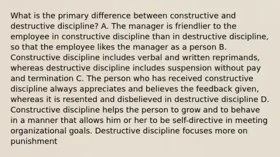 What is the primary difference between constructive and destructive discipline? A. The manager is friendlier to the employee in constructive discipline than in destructive discipline, so that the employee likes the manager as a person B. Constructive discipline includes verbal and written reprimands, whereas destructive discipline includes suspension without pay and termination C. The person who has received constructive discipline always appreciates and believes the feedback given, whereas it is resented and disbelieved in destructive discipline D. Constructive discipline helps the person to grow and to behave in a manner that allows him or her to be self-directive in meeting organizational goals. Destructive discipline focuses more on punishment