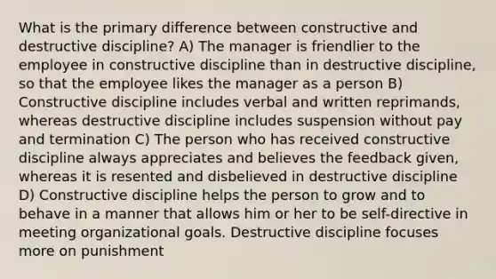 What is the primary difference between constructive and destructive discipline? A) The manager is friendlier to the employee in constructive discipline than in destructive discipline, so that the employee likes the manager as a person B) Constructive discipline includes verbal and written reprimands, whereas destructive discipline includes suspension without pay and termination C) The person who has received constructive discipline always appreciates and believes the feedback given, whereas it is resented and disbelieved in destructive discipline D) Constructive discipline helps the person to grow and to behave in a manner that allows him or her to be self-directive in meeting organizational goals. Destructive discipline focuses more on punishment